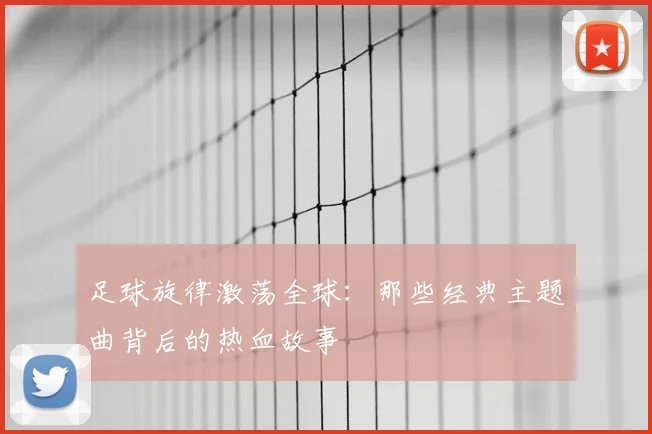 足球旋律激荡全球：那些经典主题曲背后的热血故事