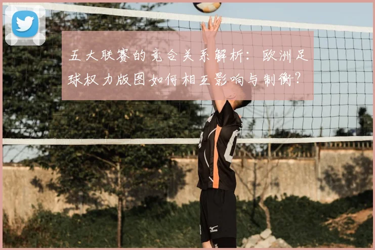 五大联赛的竞合关系解析：欧洲足球权力版图如何相互影响与制衡？_20260611141754