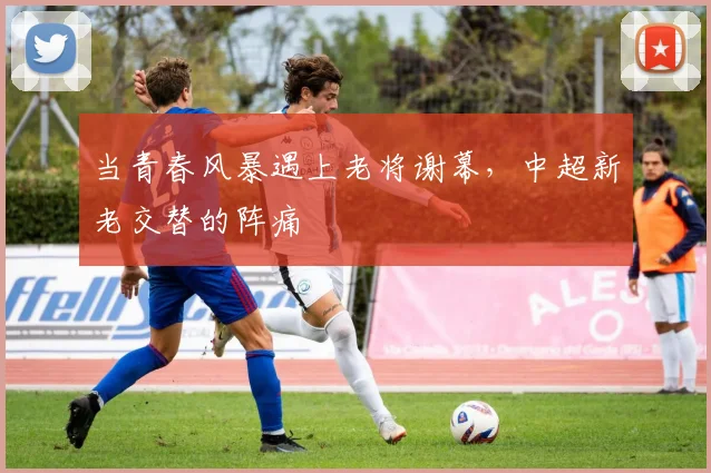 当青春风暴遇上老将谢幕，中超新老交替的阵痛