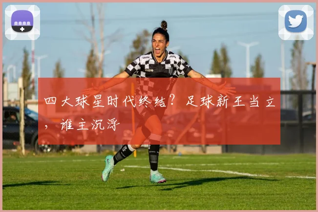 四大球星时代终结?足球新王当立,谁主沉浮